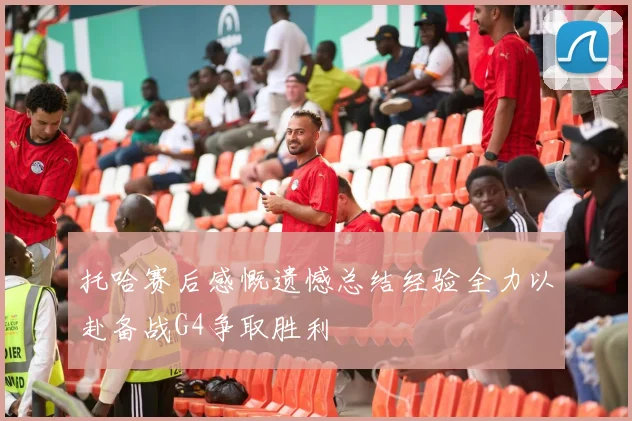 托哈赛后感慨遗憾总结经验全力以赴备战G4争取胜利