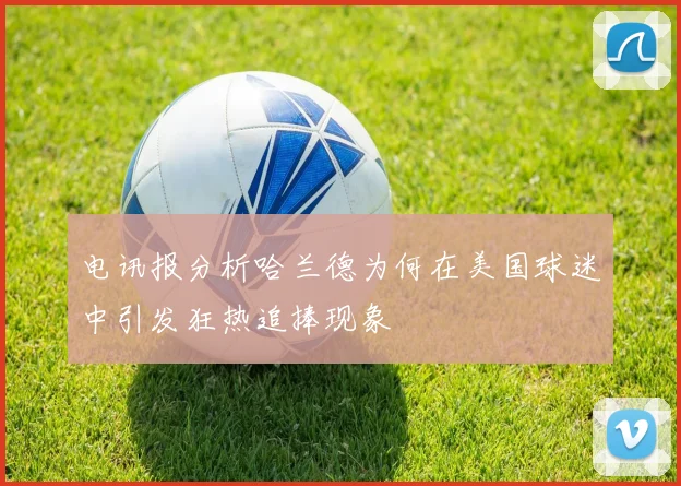 电讯报分析哈兰德为何在美国球迷中引发狂热追捧现象