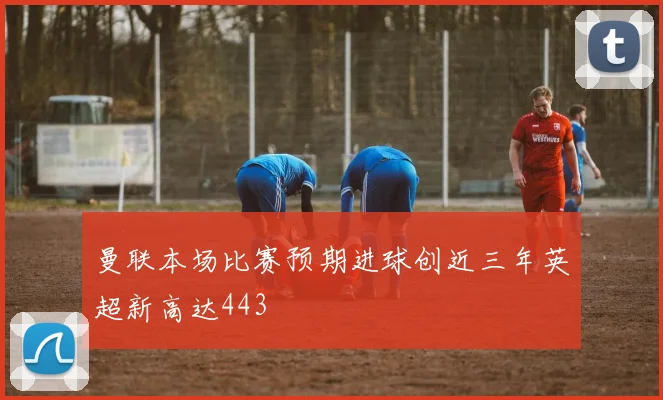 曼联本场比赛预期进球创近三年英超新高达443