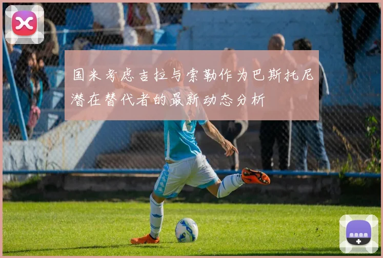 国米考虑吉拉与索勒作为巴斯托尼潜在替代者的最新动态分析