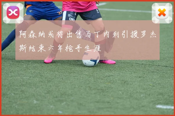 阿森纳或将出售马丁内利引援罗杰斯结束六年枪手生涯