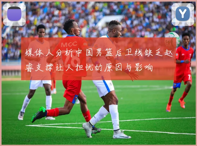 媒体人分析中国男篮后卫线缺乏赵睿支撑让人担忧的原因与影响