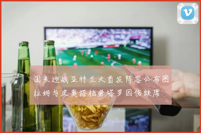 国米迎战亚特兰大首发阵容公布图拉姆与皮奥搭档劳塔罗因伤缺席