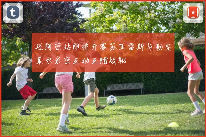 迈阿密站即将开赛苏亚雷斯与勒克莱尔亲密互动互赠战靴