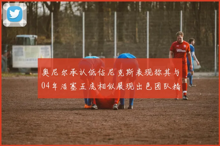 奥尼尔承认低估尼克斯表现称其与04年活塞五虎相似展现出色团队精神