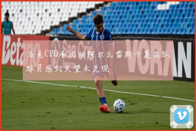 马竞CEO承诺助阿尔瓦雷斯今夏离队球员感到失望未兑现