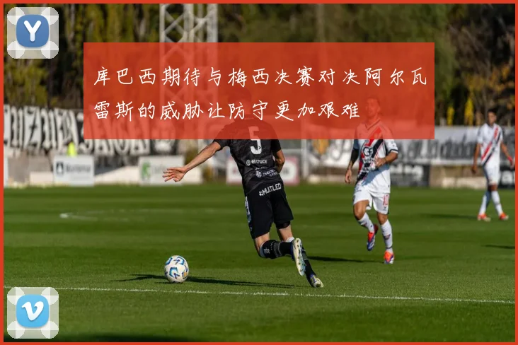 库巴西期待与梅西决赛对决阿尔瓦雷斯的威胁让防守更加艰难