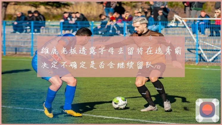 雄鹿老板透露字母去留将在选秀前决定不确定是否会继续留队