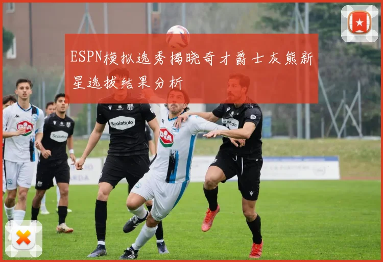 ESPN模拟选秀揭晓奇才爵士灰熊新星选拔结果分析