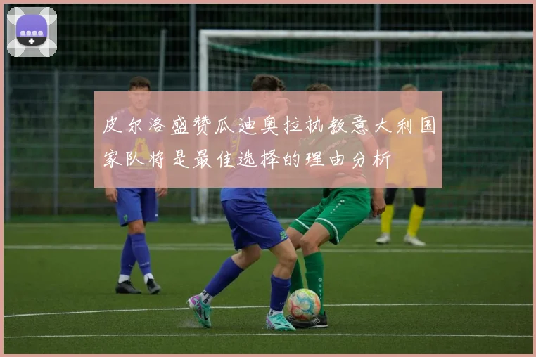 皮尔洛盛赞瓜迪奥拉执教意大利国家队将是最佳选择的理由分析