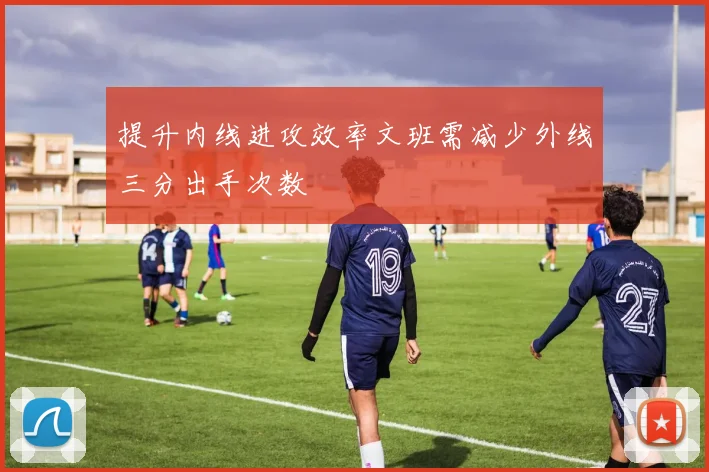 提升内线进攻效率文班需减少外线三分出手次数